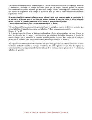 Este último utiliza esa potencia para establecer la circulación de corriente entre electrodos de las bujías
y mantenerla circulando el tiempo suficiente para que la mayor cantidad posible de mezcla
aire/combustible se queme. Sabemos que parte de la energía calórica liberada por esa combustión, es la
que impulsa a los pistones en el tiempo de expansión para que estos la transfieran mecánicamente al
cigüeñal del motor.
Si la potencia eléctrica de encendido es menor a la necesaria para un motor dado, la combustión de
la mezcla es deficiente, por lo que liberará menor cantidad de energía calórica. Al ser liberada
menor cantidad de esta energía menor será la potencia transferida al cigüeñal.
En este caso la emisión de gases contaminantes también es mayor.
Tal vez alguien al leer estos conceptos piense en hacer el reemplazo inverso, es decir, en un motor que
utiliza la Bobina B la puedo reemplazar por la Bobina A. Esto tampoco es aconsejable.
Observe la Fig. 17
Si el tiempo de conducción de la Bobina A es llevado a 4,5 ms, la intensidad de corriente alcanza un
nivel de alrededor de 11 Amper. Los Ingenieros que diseñaron la bobina limitaron el tiempo de
conducción para que la intensidad de corriente no sobre pase los 7 Amper. Esta limitación se hace para
protección de la bobina y los semiconductores de potencia que manejan su primario.
Por supuesto que el tema encendido da mucho más para tratar, pero esto se debe discutir como un tema
totalmente dedicado cuando se explique actuadores. En este capítulo solo se trato de explicar el
funcionamiento del componente inductancia visto desde el punto de mayor aplicación en el automotor,
la bobina de ignición.

57

JORGE A. GARBERO – INGENIERIA ELECTRONICA

 