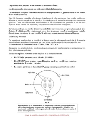La partícula más pequeña de un elemento se denomina Átomo.
Los átomos son los bloques con que está construida toda la materia.
Los átomos de cualquier elemento determinado son iguales entre sí, pero distintos de los átomos
de los demás elementos.
Hay 118 elementos conocidos y los átomos de cada uno de ellos son de una clase precisa y diferente.
Algunos se han encontrado en la naturaleza, formando parte de sustancias simples o de compuestos
químicos. Otros han sido creados artificialmente en los aceleradores de partículas o en reactores
atómicos. Estos últimos son inestables y solo existen durante milésimas de segundo.
Del mismo modo en que pueden disponerse los ladrillos para construir una gran diversidad de tipos
distintos de edificios, así los relativamente pocos tipos de átomos, cuando se combinan en variadas
disposiciones, constituyen la gran cantidad de diferentes sustancias conocidas por el hombre.
Electrones y Protones
Por espacio de muchos años se consideró al átomo como la más pequeña partícula de la materia,
investigaciones posteriores demostraron que cada átomo consiste en partículas más pequeñas aún.
El conocimiento de esto conduce a la TEORÍA ELECTRÓNICA.
De acuerdo con esta teoría todos los átomos (y por consiguiente, toda la materia) se componen de tres
tipos principales de partículas.
Dos de esos tipos de partículas están alojadas en el núcleo del átomo.
•

El PROTÓN, que posee carga eléctrica POSITIVA.

•

El NEUTRÓN, que no posee carga. El neutrón puede ser considerado como una
combinación de protón y electrón.

•

La tercera partícula es el ELECTRÓN, que posee carga eléctrica NEGATIVA.

Fig. 4
Representación de un átomo de helio, el que posee dos electrones girando alrededor del
núcleo. Este contiene dos protones y dos neutrones. La carga positiva del núcleo está
exactamente equilibrada por la carga negativa de los dos electrones. En consecuencia, el
átomo tiene carga neutra.
4

JORGE A. GARBERO – INGENIERIA ELECTRONICA

 
