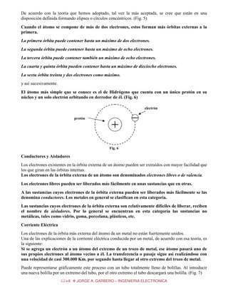 De acuerdo con la teoría que hemos adoptado, tal vez la más aceptada, se cree que están en una
disposición definida formando elipses o círculos concéntricos. (Fig. 5)
Cuando el átomo se compone de más de dos electrones, estos forman más órbitas externas a la
primera.
La primera órbita puede contener hasta un máximo de dos electrones.
La segunda órbita puede contener hasta un máximo de ocho electrones.
La tercera órbita puede contener también un máximo de ocho electrones.
La cuarta y quinta órbita pueden contener hasta un máximo de dieciocho electrones.
La sexta órbita treinta y dos electrones como máximo.
y así sucesivamente.
El átomo más simple que se conoce es el de Hidrógeno que cuenta con un único protón en su
núcleo y un solo electrón orbitando en derredor de él. (Fig. 6)
electrón
protón

Fig. 6

Conductores y Aisladores
Los electrones existentes en la órbita externa de un átomo pueden ser extraídos con mayor facilidad que
los que giran en las órbitas internas.
Los electrones de la órbita externa de un átomo son denominados electrones libres o de valencia.
Los electrones libres pueden ser liberados más fácilmente en unas sustancias que en otras.
A las sustancias cuyos electrones de la órbita externa pueden ser liberados más fácilmente se las
denomina conductores. Los metales en general se clasifican en esta categoría.
Las sustancias cuyos electrones de la órbita externa son relativamente difíciles de liberar, reciben
el nombre de aisladores. Por lo general se encuentran en esta categoría las sustancias no
metálicas, tales como vidrio, goma, porcelana, plásticos, etc.
Corriente Eléctrica
Los electrones de la órbita más externa del átomo de un metal no están fuertemente unidos.
Una de las explicaciones de la corriente eléctrica conducida por un metal, de acuerdo con esa teoría, es
la siguiente:
Si se agrega un electrón a un átomo del extremo de un trozo de metal, ese átomo pasará uno de
sus propios electrones al átomo vecino a él. La transferencia o pasaje sigue así realizándose con
una velocidad de casi 300.000 Km. por segundo hasta llegar al otro extremo del trozo de metal.
Puede representarse gráficamente este proceso con un tubo totalmente lleno de bolillas. Al introducir
una nueva bolilla por un extremo del tubo, por el otro extremo el tubo descargará una bolilla. (Fig. 7)
6

JORGE A. GARBERO – INGENIERIA ELECTRONICA

 