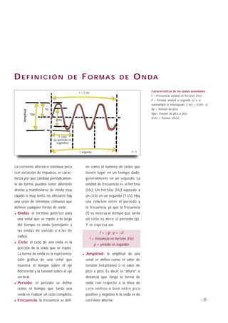 DEFINICIÓN                                 DE     FORMAS                         DE           O N DA
                                                                                                  Características de las ondas senoidales:
                                                 f = 3 Hz
                                                                                                  f = Frecuencia, unidad en hertzios (Hz)
                                                                                                  P = Periodo, unidad el segundo (s) o el
                                                                                                  submúltiplo el milisegundo (1mS = 0,001 s)
                            Vp                                                                    Vp = Tensión de pico
      Amplitud




                 Vpp                                                                              Vpp= Tensión de pico a pico
                                                                                                  Vrms = Tensión eficaz
                                  Vrms




                                     1 ciclo
                                 (p=periodo en
                                   segundos)


                                                 1 segundo                               B1-13




La corriente alterna o continua, pero                 ne como el número de ciclos que
con variación de impulsos, se carac-                  tienen lugar en un tiempo dado,
teriza por que cambian periódicamen-                  generalmente en un segundo. La
te de forma, pueden tener diferente                   unidad de frecuencia es el hertzio
diseño y manifestarse de modo muy                     (Hz). Un hertzio (Hz) equivale a
rápido o muy lento, no obstante hay                   un ciclo en un segundo (1c/s). Hay
una serie de términos comunes que                     una relación entre el periodo y
definen cualquier forma de onda:                      la frecuencia, ya que la frecuencia
· Ondas: el término genérico para                     (f) es inversa al tiempo que tarda
  una señal que se repite a lo largo                  un ciclo, es decir el periodo (p).
  del tiempo es onda (semejante a                     Y se expresa así:
  las ondas de sonido o a las de
                                                                   f = 1/p ; p = 1/f
  radio).
                                                            f = frecuencia en hertzios (Hz)
· Ciclo: el ciclo de una onda es la                            p = periodo en segundos
  porción de la onda que se repite.
  La forma de onda es la representa-               · Amplitud:          la amplitud de una
  ción gráfica de una señal que                       señal se define como el valor de
  muestra el tiempo sobre el eje                      tensión instantáneo o el valor de
  horizontal y la tensión sobre el eje                pico a pico. Es decir, la “altura” o
  vertical.                                           distancia que tenga la forma de
· Periodo:             el periodo se define           onda con respecto a la línea de
  como el tiempo que tarda una                        cero voltios o bien entre pico
  onda en realizar un ciclo completo.                 positivo y negativo si la onda es de
· Frecuencia: la frecuencia se defi-                  corriente alterna.                                                                    11
 