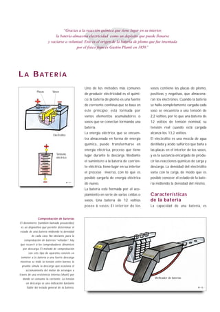 “Gracias a la reacción química que tiene lugar en su interior,
                             la batería almacena electricidad como un depósito que puede llenarse
                        y vaciarse a voluntad. Este es el origen de la batería de plomo que fue inventada
                                          por el físico francés Gastón Planté en 1859.”




L A B AT E R Í A
                                                   Uno de los métodos más comunes             vasos contiene las placas de plomo,
              Placas        Vasos
                                                   de producir electricidad es el quími-      positivas y negativas, que almacena-
                                                   co: la batería de plomo es una fuente      rán los electrones. Cuando la batería
                                                   de corriente continua que se basa en       se halla completamente cargada cada
                                                   este principio; está formada por           vaso se encuentra a una tensión de
                                                   varios elementos acumuladores o            2,2 voltios, por lo que una batería de
                                                   vasos que se conectan formando una         12 voltios de tensión nominal, su
                                                   batería.                                   tensión real cuando está cargada
                                                   La energía eléctrica, que se encuen-       alcanza los 13,2 voltios.
                             Electrolito
                                                   tra almacenada en forma de energía         El electrolito es una mezcla de agua
                                                   química, puede transformarse en            destilada y ácido sulfúrico que baña a
                                                   energía eléctrica, proceso que tiene       las placas en el interior de los vasos,
                               Símbolo
                                                   lugar durante la descarga. Mediante        y es la sustancia encargada de produ-
                               eléctrico
                                                   el suministro a la batería de corrien-     cir las reacciones químicas de carga y
                                                   te eléctrica, tiene lugar en su interior   descarga. La densidad del electrolito
                                                   el proceso    inverso, con lo que es       varía con la carga, de modo que es
                                                   posible cargarla de energía eléctrica      posible conocer el estado de la bate-
                                           B1-17
                                                   de nuevo.                                  ría midiendo la densidad del mismo.
                                                   La batería está formada por el aco-
                                                   plamiento en serie de varias celdas o      Características
                                                   vasos. Una batería de 12 voltios           de la batería
                                                   posee 6 vasos. El interior de los          La capacidad de una batería, es


                 Comprobación de baterías
 El densímetro (también llamado pesaácidos)
  es un dispositivo que permite determinar el
 estado de una batería midiendo la densidad
           de cada vaso. No obstante, para la
     comprobación de baterías “selladas”, hay
 que recurrir a los comprobadores dinámicos
    por descarga. El método de comprobación
         con este tipo de aparatos consiste en
  someter a la batería a una fuerte descarga
 mientras se mide la tensión entre bornes; la
   prueba simula la descarga que ocasiona el
      accionamiento del motor de arranque a
través de una resistencia interna (shunt) por
   donde se consume la corriente. La tensión                                                    Verificador de baterías
      en descarga es una indicación bastante
       fiable del estado general de la batería.                                                                                B1-18
 