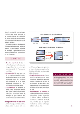 decir la cantidad de energía (ampe-
rios/hora) que puede almacenar en                                    ACOPLAMIENTO DE BATERÍAS EN SERIE
su interior, depende de la superficie
de las placas o de su número. La ten-
sión nominal se establece por el
número de vasos.                                                                                           24 V - 30 Ah
                                                    12 V - 30 Ah          12 V - 30 Ah
Las características que definen a una
batería de automóvil son: la tensión
                                                                   ACOPLAMIENTO DE BATERÍAS EN PARALELO
nominal, su capacidad y la intensidad
de arranque, y generalmente estos
                                                                               12 V - 30 Ah
datos vienen indicados sobre la bate-
ría de esta forma:
                                                                                                                  12 V - 60 Ah

           12 V - 40 Ah - 200 A                                                12 V - 30 Ah

                                                                                                                                  B1-19


·   Te n s i ó n n o m i n a l : de 6 o 12
    voltios. Para mayores tensiones se
    acoplan baterías en serie (por           paralelo, cada tipo de acoplamien-
    ejemplo, dos de 12 V para obte-          to proporciona unas características
    ner 24 V).                               eléctricas de tensión nominal y capa-
·   La capacidad de una batería se           cidad diferentes:
                                                                                              E N     P R O F U N D I D A D
    da en amperios hora (Ah) e indica        · Acoplamiento en serie: el borne
    la cantidad de amperios que puede          p o s i t i v o d e u n a c o n e l borne      La capacidad nominal K20 según define
    suministrar en una hora. Por ejem-         negativo de la siguiente. La tensión           l a norma DIN 72311 es la capacidad de
                                                                                              descarga en 20 horas suministrando una
    plo, una batería de 40 Ah puede            nominal resultante es la suma de
                                                                                              corriente de descarga de 1/20 de su capa-
    suministrar 40 amperios en 1 hora          las tensiones de cada batería aco-             cidad, hasta alcanzar 10,5 V de tensión.
    o 1 amperio durante 40 horas.              plada mientras que la capacidad es
· La     intensidad de arranque se             la misma que la capacidad de una
    define como la corriente máxima            de ellas.
    que puede suministrar en un ins-         · Acoplamiento en paralelo: se
    tante para accionar el motor de            unen todos los bornes positivos
    arranque sin que la tensión des-           y todos los bornes negativos.
    cienda por debajo de 10,5 voltios.         La tensión nominal resultante es
                                               la misma que la tensión de una de
Acoplamiento de baterías                       ellas, mientras que la capacidad
Las baterías pueden conectarse                 resultante es la suma de las capa-
entre sí de dos modos: en serie o en           cidades de todas ellas.                                                              15
 