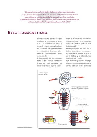 “El magnetismo y la electricidad se hallan estrechamente relacionados,
              ya que gracias al magnetismo bien sea natural o artificial (electromagnetismo)
                  puede obtenerse mucha electricidad de un modo sencillo y económico.
            El matemático escocés James Clerk Maxwell fue el primero en explicar la relación
                       entre la electricidad y el magnetismo, allá por el año 1870.”




E L E C T RO M AG N E T I S M O
                                      El magnetismo producido por                         nados es atravesada por una corrien-
                                      efecto de la electricidad se deno-                  te eléctrica, crea a su alrededor un
                                      mina    electromagnetismo                   y       campo magnético (similar a un
                                      encuentra numerosas aplicaciones                    imán natural).
                                      en la industria: generadores                        El campo magnético creado por la
                                      eléc tricos como dinamos o alter-                   bobina resultará más intenso cuan-
                                      nadores, transformadores, relés,                    to mayor sea el número de espiras
                                      moto res, etc.                                      de la bobina y la intensidad de
                                      El fundamento del electromagne-                     corriente que circula.
                                      tismo se basa en que cuando una                     Para aumentar y reforzar el campo
                                      bobina de cable arrollada a un                      magnético creado por la bobina, se
                                      soporte formando espiras o deva-                    arrolla sobre un núcleo de hierro



                                         Campo magnético creado por la
                                       corriente que atraviesa un conducto




                                                                                                 Campo magnético creado por la
                                                                                                 corriente que atraviesa la bobina




                                                                                                    Material ferromagnético



                                                                                                            Corriente inducida
                                                                                                          por el campo magnético




                                                                             Campo magnético
                                                                                                                                B1-20
       Fenómenos electromagnéticos.
 