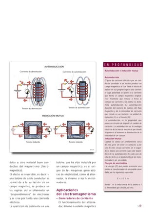 AUTOINDUCCIÓN
                                                                                              E N      P R O F U N D I D A D
         Corriente de alimentación                                                            Autoinducción e inducción mutua
                                                     Corriente de autoinducción

                                                                                              Autoinducción
                                                                                              El paso de corriente eléctrica por un con-
                                                                                              ductor arrollado a un núcleo produce un
                                                                                              campo magnético, el cual tiene el efecto de
                                                                                              inducir en sus propias espiras una corrien-
                                                                                              te cuya polaridad se opone a la corriente
                                                                                              que forma el campo magnético original.
                                                                                              Este fenómeno que retrasa o frena la
                                                                                              entrada de corriente a la bobina se deno-
                                                                                              mina autoinducción. La autoinducción
             Tensión de alimentación                       Tensión de autoinducción           depende del número de espiras, del flujo
                                                                                              magnético y de la intensidad de corriente
                                                                                              que circula en un instante. La unidad de
                                       INDUCCIÓN MUTUA
                                                                                              inducción (L) es el henrio (H).
                                                                                              La autoinducción es la propiedad que
                                                                                              posee un circuito de impedir el cambio de
                                                                                              corriente. La autoinducción es la analogía
                                                                                              eléctrica de la inercia mecánica que tiende
                                                                                              a oponerse al aumento o disminución de la
                                                                                              velocidad de un cuerpo.
                                                                                              Inducción mutua
                  Tensión inducida                         Tensión inducida                   Cuando se coloca un arrollamiento cerca
                                                                                              de otro, pero sin estar en contacto, y por
                                                                                              uno de ellos circula corriente, en el segun-
                                                                                      B1-21
                                                                                              do se induce una corriente cuyo valor depen-
                                                                                              derá de la autoinducción de cada una de
                                                                                              ellas (L). Este es el fundamento de los trans-
                                                                                              formadores de encendido.
dulce u otro material buen con-                 bobina, que ha sido inducida por              Energía de una bobina
ductor del magnetismo (ferro-                   un campo magnético, es el ori-                La energía (E) que puede acumular una
                                                                                              bobina o transformador de encendido viene
magnético).                                     gen de las máquinas generado-
                                                                                              dada por la siguientes expresión:
El efecto es reversible, es decir si            ras de electricidad, como el alter-
una bobina de cable conductor es                nador, la dinamo o los transfor-                             E = 1/2 L x I
sometida a la variación de un                   madores.
                                                                                              donde L es la inductancia de la bobina e I
campo magnético, se produce en                                                                la intensidad que circula por ella.
las espiras del arrollamiento un                Aplicaciones
“desprendimiento” de electrones                 del electromagnetismo
y se crea por tanto una corriente               · Generadores de corriente
eléctrica.                                        El funcionamiento del alterna-
La aparición de corriente en una                  dor, dinamo o volante magnético                                                        17
 