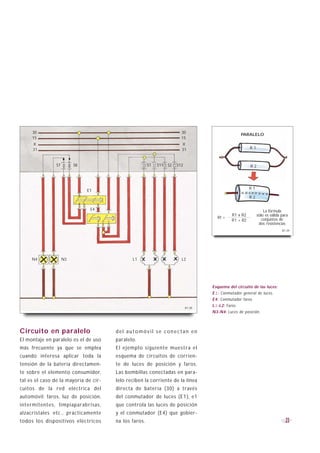 30                                                                  30
                                                                                                   PARALELO
     15                                                                  15
     X                                                                   X
     31                                                                  31                              R1



                S7        S8                           S1   S11   S2   S12                               R2




                                                                                                         R1
                               E1
                                                                                                         R2

                                E4                                                                                La fórmula
                                                                                               R1 x R2        sólo es válida para
                                                                                       Rt =                      conjuntos de
                                                                                               R1 + R2
                                                                                                               dos resistencias
                                                                                                                             B1-29




     N4              N3                       L1                         L2




                                                                                     Esquema del circuito de las luces:
                                                                                     E1: Conmutador general de luces.
                                                                                     E4: Conmutador faros.
                                                                             B1-28
                                                                                     L1-L2: Faros.
                                                                                     N3-N4: Luces de posición.



Circuito en paralelo                   del automóvil se conectan en
El montaje en paralelo es el de uso    paralelo.
más frecuente ya que se emplea         El ejemplo siguiente muestra el
cuando interesa aplicar toda la        esquema de circuitos de corrien-
tensión de la batería directamen-      te de luces de posición y faros.
te sobre el elemento consumidor,       Las bombillas conectadas en para-
tal es el caso de la mayoría de cir-   lelo reciben la corriente de la línea
cuitos de la red eléctrica del         directa de batería (30) a través
automóvil: faros, luz de posición,     del conmutador de luces (E1), e1
intermitentes, limpiaparabrisas,       que controla las luces de posición
alzacristales etc., prácticamente      y el conmutador (E4) que gobier-
todos los dispositivos eléctricos      na los faros.                                                                           23
 