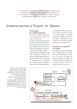 “La comunicación es un concepto amplio que engloba a cualquier sistema
                                 de transferencia de información entre dos puntos. Un medio habitual
                               de comunicación son las ondas electromagnéticas, auténticas ‘autopistas’
                                    por donde pueden viajar ingentes cantidades de información.”




C O M U N I C AC I Ó N                                 A    T R AV É S                 DE          O N DA S
                                                      Conceptos                                              y el conjunto se irradia por la antena.
                                                      de radiofrecuencia                                     En el receptor, otra antena recoge
                                                      El nombre de radiofrecuencia defi-                     la energía irradiada, la amplifica
                                                      ne la transmisión y recepción vía                      hasta un nivel utilizable y le extrae la
                                                      radio de información.                                  información sobreimpresa convir-
                                                      Las ondas de radio son generadas por                   tiéndola en una forma útil como:
                                                      una corriente alterna de alta frecuen-                 sonido musical, información, etc.
                                                      cia que recorre una antena; las varia-
                                                      ciones rápidas de la corriente generan                 Emisión y recepción
                                                      campos electromagnéticos cuya radia-                   vía radio
                                                      ción sirve para transmitir energía.                    Los sistemas de comunicación basa-
                                                      En la comunicación mediante ondas de                   dos en radiofrecuencia se utilizan
                                                      radio se requiere de un emisor y una                   para trasmitir información vía radio,
                                                      antena que emitan ondas al espacio; el                 tal es el caso de los equipos de
                                                      emisor contiene la fuente de energía                   audio, pero también son la base del
                                                      de radiofrecuencia, y la información                   mando a distancia por radiofrecuen-
                                                      que se desea transmitir es sobreim-                    cia, capaz de activar el cierre cen-
                                                      presa a las ondas de radiofrecuencia                   tralizado y la alarma antirrobo.

       El receptor de radio ha de recibir la ondas
       de radiofrecuencia y convertirlas en sonido
    audible, además de permitir sintonizar con la                                                                                 Antena
                                                                                                             EMISOR
 emisora deseada. Los bloques que configuran
       un receptor de radio y el objetivo de cada                                      Oscilador de R.F.
                   uno de ellos son los siguientes:
                                                                                                                            Modulador
     Antena: recibe las diversas ondas portadoras
                     que pueden haber en el aire.
 Circuito sintonizador: selecciona la frecuencia
 por la que transmite la emisora que se desea oír
y el método de interpretación (si es en AM o FM).
 Amplificador: amplia y filtra la señal contenida                                     Amplificador de A.F.
en la onda portadora hasta límites que puedan
                           ser oídos con calidad.

                                                                   Antena                RECEPTOR

                                                                       Sintonizador    Demodulador           Amplificador




                                                                                                                                               B1-30
 