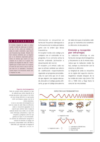 información se encuentran en                        de nada sirve pues el próximo códi-
 E N      P R O F U N D I D A D
                                                   forma de frecuencia sobrepuesta a                   go que se transmita será totalmen-
 El término longitud de onda se utiliza            la frecuencia de la onda portadora                  te diferente al descubierto.
 cuando se habla de ondas que se transmi-
                                                   junto con la orden que desea
 ten por el aire, como por ejemplo las
 ondas de radio o televisión y que tienen          transmitirse.                                       Emisión y recepción
 una frecuencia muy elevada. Resulta más           El receptor recibe este código y lo                 por infrarrojos
 fácil entonces definirlas por su longitud         compara con el contenido en su                      La radiación infrarroja es una
 que es la distancia (expresada general-
 mente en metros) que recorre un ciclo
                                                   programa. Si es correcto activa la                  forma de energía electromagnética
 completo de la onda en el espacio. Por            función ordenada (activación o                      y físicamente es de la misma natu-
 ejemplo: una longitud de onda de 1 metro          desactivación del cierre).                          raleza que la radiación visible (la
 significa que la onda recorre en el espacio
                                                   El receptor y el emisor, cada vez                   luz), aunque su interacción con la
 un metro de una cresta a otra, lo cual da
 una idea de su velocidad o frecuencia.            que se activan, cambian sus valores                 materia es diferente.
 Cuanto mayor es la frecuencia, menor será         de codificación respectivamente                     La longitud de onda se encuentra
 la longitud de onda.
                                                   siguiendo un programa preestable-                   en la región del espectro electro-
                                                   cido, lo cual evita que en el caso                  magnético situado después de la
                                                   de que alguien, con equipo adecua-                  luz visible de color rojo (entre 750
                                                   do, descubra el código pueda utili-                 nm y 1000 nm) y llega hasta la
                                                   zarlo, ya que el código descubierto                 zona de las microondas.


              Espectro electromagnético
 Todos los cuerpos emiten radiación y el tipo                                 ESPECTRO ELECTROMAGNÉTICO
      de radiación que emiten depende de la
 energía que posee cada cuerpo: el sol emite
    con una energía diferente a la que pueda
       emitir una lámpara, aunque sean de la
                             misma naturaleza.
     La luz es una onda electromagnética así
como las ondas de radio. Todas las diferentes
        ondas se encuentran agrupadas en un
       espectro que contiene todo el rango de
  radiación desde la luz visible a la no visible      Ondas de       Microondas       Infrarrojo       Visible         Ultravioleta       Rayo X
                                                       radio            1 cm            1 mm         400:700 nm         100 nm.           1 nm.
   como: infrarrojos, ultravioletas, o rayos tan       1 km
         energético y peligrosos como los rayo
                                                                                    λ= longitud de onda
        gamma, los rayos X o las microondas.
  En sistemas de comunicación, navegación o
                                                                                            cresta        cresta
          emisión de televisión se trabaja con
 frecuencias comprendidas entre 300 MHz y
    3000 Mhz, que expresado en longitud de
                     onda es de 1 m a 0,1 m.                                                              v = velocidad de 300.000 Km/s
                                                                                           v
                                                                   λ= longitud de onda =                  f = frecuencia en Hz
                                                                                           f
                                                                                                          λ= long. de onda
                                                                                                                                                   B1-32
 