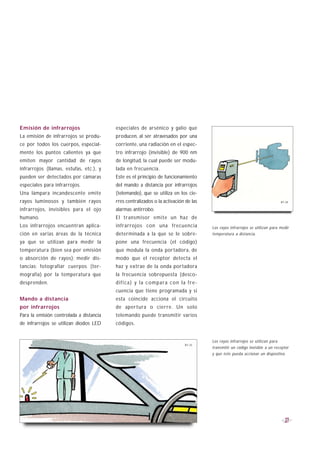 Emisión de infrarrojos                   especiales de arsénico y galio que
La emisión de infrarrojos se produ-      producen, al ser atravesados por una
ce por todos los cuerpos, especial-      corriente, una radiación en el espec-
mente los puntos calientes ya que        tro infrarrojo (invisible) de 900 nm
emiten mayor cantidad de rayos           de longitud, la cual puede ser modu-
infrarrojos (llamas, estufas, etc.), y   lada en frecuencia.
pueden ser detectados por cámaras        Este es el principio de funcionamiento
especiales para infrarrojos.             del mando a distancia por infrarrojos
Una lámpara incandescente emite          (telemando), que se utiliza en los cie-
rayos luminosos y también rayos          rres centralizados o la activación de las                                                   B1-34

infrarrojos, invisibles para el ojo      alarmas antirrobo.
humano.                                  El transmisor emite un haz de
Los infrarrojos encuentran aplica-       infrarrojos con una frecuencia                       Los rayos infrarrojos se utilizan para medir
ción en varias áreas de la técnica       determinada a la que se le sobre-                    temperatura a distancia.
ya que se utilizan para medir la         pone una frecuencia (el código)
temperatura (bien sea por emisión        que modula la onda portadora, de
o absorción de rayos); medir dis-        modo que el receptor detecta el
tancias; fotografiar cuerpos (ter-       haz y extrae de la onda portadora
mografía) por la temperatura que         la frecuencia sobrepuesta (desco-
desprenden.                              d i f i c a ) y l a c o m p a r a c o n l a f re -
                                         cuencia que tiene programada y si
Mando a distancia                        esta coincide acciona el circuito
por infrarrojos                          de apertura o cierre. Un solo
Para la emisión controlada a distancia   telemando puede transmitir varios
de infrarrojos se utilizan diodos LED    códigos.


                                                                                              Los rayos infrarrojos se utilizan para
                                                                                   B1-33
                                                                                              transmitir un código invisible a un receptor
                                                                                              y que éste pueda accionar un dispositivo.




                                                                                                                                        27
 
