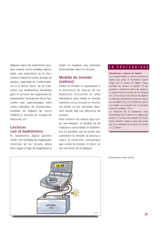Algunos tipos de multímetro pue-         medir se requiere una conexión
                                                                                E N      P R O F U N D I D A D
den realizar otras medidas adicio-       determinada sobre el circuito.
nales, más específicas de la elec-                                              Resolución y número de dígitos
                                                                                La resolución indica el número máximo de
trónica industrial como: prueba de       Medida de tensión
                                                                                dígitos que posee el multímetro, cuanto
diodos, capacidad de condensado-         (voltios)                              mayor sea el número de dígitos, mayor
res o el factor “beta” de un tran-       Como la tensión es equivalente a       precisión de lectura se obtiene. Si por
sistor. Los multímetros diseñados        la diferencia de alturas de los        ejemplo el multímetro posee dos dígitos y
                                                                                se desea medir la tensión de una batería
para el servicio de reparación de        depósitos (recuerde el símil           de 12 V la lectura será sólo de dos dígitos;
automóviles incorporan otras fun-        hidraúlico), para medir la tensión     se obtendrá únicamente un número entero,
ciones más especializadas, tales         existente en un circuito es necesa-    sin decimales. Pero si el multímetro posee
                                                                                tres dígitos, ya es posible leer un decimal,
como indicador de revoluciones,          rio medir en los extremos (bor-
                                                                                como por ejemplo 12,5 V.
medidor de ángulos de cierre             nes) donde hay esa diferencia de       La resolución de un multímetro viene
(DWELL), medida de tiempo de             tensión.                               determinada por el número de dígitos que
                                                                                posea y la escala seleccionada. Un multí-
inyección, etc.                          Para conocer los voltios que reci-
                                                                                metro bastante común y apto para medi-
                                         be una lámpara, la medida ha de        das en el automóvil ha de poseer al menos
Lecturas                                 realizarse conectando el multíme-      3 1/2 dígitos.

con el multímetro                        tro en paralelo con la fuente que
El   multímetro   digital   permite      suministra la tensión: la batería o
medir con facilidad las magnitudes       sobre el elemento consumidor
eléctricas de un circuito, ahora         que recibe la tensión, es decir, en
bien, según el tipo de magnitudes a      los extremos de la lámpara.


                                                                               Conexión para medir tensión.




                               BATERÍA
                                 12 V

                                                                       B1-36
                                                                                                                         29
 