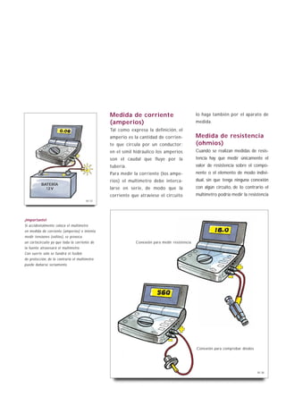 Medida de corriente                           lo haga también por el aparato de
                                               (amperios)                                    medida.
                                               Tal como expresa la definición, el
                                               amperio es la cantidad de corrien-            Medida de resistencia
                                               te que circula por un conductor;              (ohmios)
                                               en el símil hidráulico los amperios           Cuando se realizan medidas de resis-
                                               son el caudal que fluye por la                tencia hay que medir únicamente el
                                               tubería.                                      valor de resistencia sobre el compo-
                                               Para medir la corriente (los ampe-            nente o el elemento de modo indivi-
                                               rios) el multímetro debe interca-             dual, sin que tenga ninguna conexión
          BATERÍA
            12 V                               larse en serie, de modo que la                con algún circuito, de lo contrario el
                                               corriente que atraviese el circuito           multímetro podría medir la resistencia
                                       B1-37




¡Importante!
Si accidentalmente coloca el multímetro
en medida de corriente (amperios) e intenta
medir tensiones (voltios), se provoca
un cortocircuito ya que toda la corriente de               Conexión para medir resistencia
la fuente atravesará el multímetro.
Con suerte sólo se fundirá el fusible
de protección, de lo contrario el multímetro
puede dañarse seriamente.




                                                                                             Conexión para comprobar diodos




                                                                                                                              B1-38
 