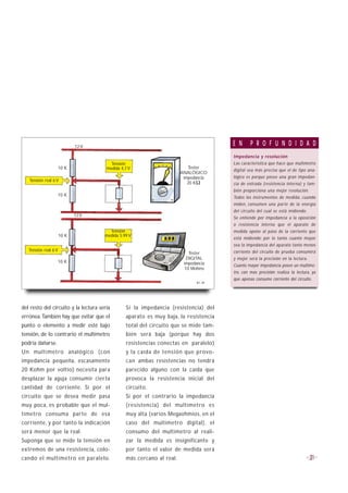 12 V
                                                                                      E N      P R O F U N D I D A D
                                                                                      Impedancia y resolución
                                         Tensión                                      Las característica que hace que multímetro
                  10 K                 medida 4,7 V                       Tester
                                                                                      digital sea más preciso que el de tipo ana-
                                                                       ANALÓGICO
                                                                        impedancia    lógico es porque posee una gran impedan-
   Tensión real 6 V
                                                                          20 KΩ       cia de entrada (resistencia interna) y tam-
                                                                                      bién proporciona una mejor resolución.
                  10 K
                                                                                      Todos los instrumentos de medida, cuando
                                                                                      miden, consumen una parte de la energía
                                                                                      del circuito del cual se está midiendo.
                             12 V
                                                                                      Se entiende por impedancia a la oposición
                                                                                      o resistencia interna que el aparato de
                                        Tensión                                       medida opone al paso de la corriente que
                      10 K            medida 5.99 V
                                                                                      está midiendo; por lo tanto cuanto mayor
                                                                                      sea la impedancia del aparato tanto menos
   Tensión real 6 V                                                                   corriente del circuito de prueba consumirá
                                                                          Tester
                                                                         DIGITAL      y mejor será la precisión en la lectura.
                  10 K                                                  impedancia    Cuanto mayor impedancia posee un multíme-
                                                                        10 Mohms
                                                                                      tro, con mas precisión realiza la lectura, ya
                                                                                      que apenas consume corriente del circuito.
                                                                              B1-39




del resto del circuito y la lectura sería       Si la impedancia (resistencia) del
errónea. También hay que evitar que el          aparato es muy baja, la resistencia
punto o elemento a medir esté bajo              total del circuito que se mide tam-
tensión, de lo contrario el multímetro          bién será baja (porque hay dos
podría dañarse.                                 resistencias conectas en paralelo)
Un multímetro analógico (con                    y la caída de tensión que provo-
impedancia pequeña, escasamente                 can ambas resistencias no tendrá
20 Kohm por voltio) necesita para               parecido alguno con la caída que
desplazar la aguja consumir cierta              provoca la resistencia inicial del
cantidad de corriente. Si por el                circuito.
circuito que se desea medir pasa                Si por el contrario la impedancia
muy poca, es probable que el mul-               (resistencia) del multímetro es
tímetro consuma parte de esa                    muy alta (varios Megaohmios, en el
corriente, y por tanto la indicación            caso del multímetro digital), el
será menor que la real.                         consumo del multímetro al reali-
Suponga que se mide la tensión en               zar la medida es insignificante y
extremos de una resistencia, colo-              por tanto el valor de medida será
cando el multímetro en paralelo.                más cercano al real.                                                            31
 