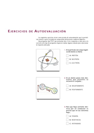 EJERCICIOS   DE   A U TO E VA L U A C I Ó N
                       Los siguientes ejercicios sirven como prueba de autoevaluación, que le permiti-
                   rán conocer cuál es el grado de comprensión del presente cuaderno didáctico.
                       Hay preguntas tipo TEST que presentan dos o tres respuestas y sólo una es la
                   correcta; otro tipo de preguntas requieren realizar algunos cálculos para seleccionar
                   la respuesta adecuada.


                                                                 1. A la partícula con carga negati-
                                                                    va del átomo se llama:

                                                                         A. PROTÓN.

                                                                         B. NEUTRÓN.

                                                                         C. ELECTRÓN.




                                                                 2. Si un átomo posee más elec-
                                                                    t ro n e s q u e p ro t o n e s s e
                                                                    encuentra cargado...


                                                                         A. NEGATIVAMENTE.

                                                                         B. POSITIVAMENTE.




                                                                 3. Para que fluya corriente eléc-
                                                                    trica por un conductor es
                                                                    preciso que en sus extremos
                                                                    haya...

                                                                         A. TENSIÓN.

                                                                         B. RESISTENCIA.

                                                                         C. INTENSIDAD.
 