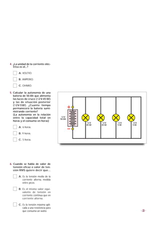 4. ¿La unidad de la corriente eléc-
   trica es el...?

       A. VOLTIO.

       B. AMPERIO.

       C. OHMIO.

5. Calcular la autonomía de una
   batería de 50 Ah que alimenta
   las luces de cruce (12 V-45 W)
   y las de situación posterior
   (12V-5W). ¿Cuanto tiempo
   permanecerá la batería sumi-
   nistrando corriente?
   (La autonomía en la relación
   entre la capacidad total en           12 V
                                        50 Ah
   horas y el consumo en horas)
                                                12 V   12 V   12 V   12 V
                                                45 W   45 W   5W     5W
       A. 6 horas.

       B. 9 horas.

       C. 5 horas.




6. Cuando se habla de valor de
   tensión eficaz o valor de ten-
   sión RMS quiere decir que...

       A. Es la tensión media de la
          corriente alterna, medida
          entre picos.

       B. Es el mismo valor equi-
          valente de tensión en
          corriente continua que en
          corriente alterna.

       C. Es la tensión máxima apli-
          cada a una resistencia para
          que consuma un watio.                                             33
 