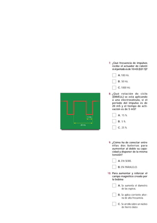7. ¿Qué frecuencia de impulsos
                   recibe el actuador de ralentí
                   si el periodo es de 10 mS (0,01 S)?

                         A.100 Hz.

                         B. 50 Hz.

                         C.1000 Hz.

                8 . ¿ Q u é re l a c i ó n d e c i c l o
                    (DWELL) se está aplicando
                    a una electroválvula, si el
                    periodo del impulso es de
                    20 mS y el tiempo de acti-
                    vación es de 5 mS?

                         A. 15 %.
        5 ms

                         B. 5 %.
20 ms
                         C. 25 %.




                9. ¿Cómo ha de conectar entre
                   ellas dos baterías para
                   aumentar al doble su capa-
                   cidad y disponer de la misma
                   tensión?

                         A. EN SERIE.

                         B. EN PARALELO.

               10. Para aumentar y reforzar el
                   campo magnético creado por
                   la bobina:

                         A. Se aumenta el diametro
                            de las espiras.

                         B. Se aplica corriente alter-
                            na de alta frecuencia.

                         C. Se arrolla sobre un núcleo
                            de hierro dulce.
 