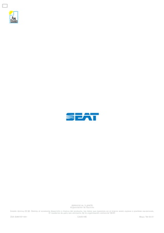 PAPEL
ECOLOGICO




                                                              SERVICIO AL CLIENTE
                                                             Organización de Servicio

Estado técnico 03.96. Debido al constante desarrollo y mejora del producto, los datos que aparecen en el mismo están sujetos a posibles variaciones.
                                       El cuaderno es para uso exclusivo de la organización comercial SEAT.
ZSA 63807971001                                                      CAS01DB                                                        Mayo ‘96 00-01
 