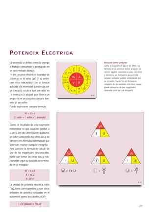 P OT E N C I A E L É C T R I C A
La potencia se define como la energía                                                           Relación entre unidades
o trabajo consumido o producido en                                                              Como la ecuación de la Ley de Ohm y la
                                                            2
                                                         V      V                               fórmula de la potencia tienen unidades en
un determinado tiempo.                          2
                                                         R      R       W                       común, pueden relacionarse unas con otras
                                            A xR                        V
En los circuitos eléctricos la unidad de                                                        y obtenerse un formulario que permita
                                                                            W
potencia es el vatio (W) y su defini-
                                           V xA         W       A           R                   calcular cualquier unidad combinando dos.
                                                                            V                   La presente “rueda” es un formulario
ción está relacionada con la tensión        WxR          V      R           A                   completo de las unidades eléctricas, donde
                                                                        2
aplicada y la intensidad que circula por            W                   V                       puede obtenerse de dos magnitudes
                                                    A           W       W
un circuito: se dice que un vatio es                    AxR         2                           conocidas otra que sea incógnita.
                                                                A
l a energía (trabajo) que libera un                                             B1-09

amperio en un circuito con una ten-
sión de un voltio.
Puede expresarse con una fórmula:

              W=UxI
    (1 vatio = 1 voltio x 1 amperio)

Como el resultado de esta expresión
                                                                                            W
matemática es una ecuación (similar a
la de la Ley de Ohm) puede deducirse                                                    I       U
un valor conociendo los otros dos y así
obtener tres fórmulas matemáticas que
permitan resolver cualquier incógnita.
Para conocer la fórmula de cálculo de
una de las magnitudes desconocidas,                 W                                       W                                 W
basta con tomar las otras dos y rela-
cionarlas según su posición determina-      I           U                               I       U                         I         U
da en el triángulo:
                                                                                                W                                   W
               W =V x A                    W=IxU                                    I =                                  U =
                                                                                                U                                   I
                A = W: V
                V= W: A
                                                                                                                                        B1-10
La unidad de potencia eléctrica, vatio
(W), tiene correspondencia con otras
unidades de potencia utilizadas en el
automóvil, como los caballos (CV):

        1 CV equivale a 736 W
                                                                                                                                           9
 