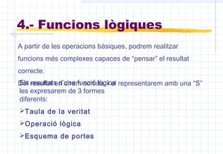 4.- Funcions lògiques
A partir de les operacions bàsiques, podrem realitzar
funcions més complexes capaces de “pensar” el resultat
correcte.
Del resultat en direm sortida, i el representarem amb una “S”Els resultats d’una funció lògica
les expresarem de 3 formes
diferents:
Taula de la veritat
Operació lògica
Esquema de portes
 