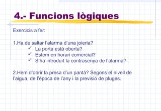 Exercicis a fer:
1.Ha de saltar l’alarma d’una joieria?
 La porta està oberta?
 Estem en horari comercial?
 S’ha introduït la contrasenya de l’alarma?
2.Hem d’obrir la presa d’un pantà? Segons el nivell de
l’aigua, de l’època de l’any i la previsió de pluges.
4.- Funcions lògiques
 