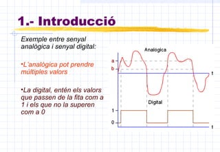 1.- Introducció
Exemple entre senyal
analògica i senyal digital:
•L’analògica pot prendre
múltiples valors
•La digital, entén els valors
que passen de la fita com a
1 i els que no la superen
com a 0
 