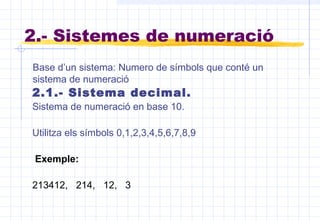 2.- Sistemes de numeració
2.1.- Sistema decimal.
Sistema de numeració en base 10.
Utilitza els símbols 0,1,2,3,4,5,6,7,8,9
Exemple:
213412, 214, 12, 3
Base d’un sistema: Numero de símbols que conté un
sistema de numeració
 