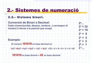 1x25
+0x24
+1x23
+ 0x22
+ 1x21
+ 0x20
=32 + 0 + 8 + 0 + 2 + 0 = 42
Conversió de Binari a Decimal:
Cada número(unitat, desena, centena...) correspon al
número 2 elevat a la posició que ocupa
El número 101010 en base decimal es:
101010 en base binaria = 42 en base decimal
2.2.- Sistema binari.
2.- Sistemes de numeració
26
...
25
= 32
24
= 16
23
= 8
22
= 4
21
= 2
20
= 1
2-1
...
Exemple:
 