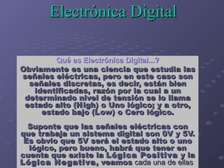 Electrónica Digital   Qué es Electrónica Digital...? Obviamente es una ciencia que estudia las señales eléctricas, pero en...
