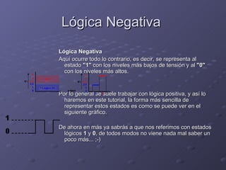 Lógica Negativa  Lógica Negativa Aquí ocurre todo lo contrario, es decir, se representa al estado  "1"  con los niveles más bajos de tensión y al  "0"  con los niveles más altos. Por lo general se suele trabajar con lógica positiva, y así lo haremos en este tutorial, la forma más sencilla de representar estos estados es como se puede ver en el siguiente gráfico. De ahora en más ya sabrás a que nos referimos con estados lógicos  1  y  0 , de todos modos no viene nada mal saber un poco más... ;-) 