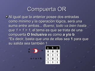 Compuerta OR  Al igual que la anterior posee dos entradas como mínimo y la operación lógica, será una suma entre ambas...  Bueno, todo va bien hasta que 1 + 1 = 1 , el tema es que se trata de una compuerta  O Inclusiva  es como  a y/o b *Es decir, basta que una de ellas sea  1  para que su salida sea también 1  