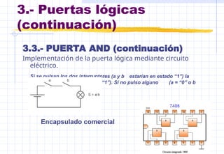 3.- Puertas lógicas
(continuación)
3.3.- PUERTA AND (continuación)
Implementación de la puerta lógica mediante circuito
eléctrico.
Si se pulsan los dos interruptores (a y b estarían en estado “1”) la
bombilla se enciende (S= “1”). Si no pulso alguno (a = “0” o b
=“0”) la bombilla se apaga
(S = “0”).
Encapsulado comercial
 