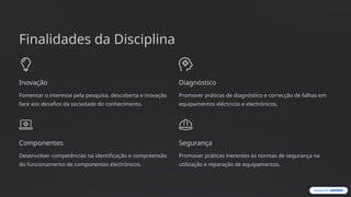 Finalidades da Disciplina
Inovação
Fomentar o interesse pela pesquisa, descoberta e inovação
face aos desafios da sociedade do conhecimento.
Diagnóstico
Promover práticas de diagnóstico e correcção de falhas em
equipamentos eléctricos e electrónicos.
Componentes
Desenvolver competências na identificação e compreensão
do funcionamento de componentes electrónicos.
Segurança
Promover práticas inerentes às normas de segurança na
utilização e reparação de equipamentos.
 