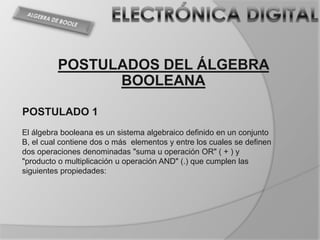POSTULADOS DEL ÁLGEBRA
               BOOLEANA

POSTULADO 1
El álgebra booleana es un sistema algebraico definido en un conjunto
B, el cual contiene dos o más elementos y entre los cuales se definen
dos operaciones denominadas "suma u operación OR" ( + ) y
"producto o multiplicación u operación AND" (.) que cumplen las
siguientes propiedades:
 