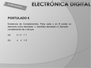 POSTULADO 6
Existencia de Complementos. Para cada x en B existe un
elemento único denotado x (también denotado x’), llamado
complemento de x tal que

(a)    x + x´ = 1

(b)     x   x´ = 0
 