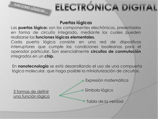 Puertas lógicas
Las puertas lógicas son los componentes electrónicos, presentados
en forma de circuito integrado, mediante los cuales pueden
realizarse las funciones lógicas elementales.
Cada puerta lógica consiste en una red de dispositivos
interruptores que cumple las condiciones booleanas para el
operador particular. Son esencialmente circuitos de conmutación
integrados en un chip.

En nanotecnología se está desarrollando el uso de una compuerta
lógica molecular, que haga posible la miniaturización de circuitos.

                                     Expresión matemática

 3 formas de definir                 Símbolo lógico
 una función lógica
                                      Tabla de la verdad
 