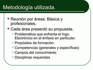 Metodología utilizada.
  Reunión  por áreas: Básica y
   profesionales.
  Cada área presentó su propuesta.
    Problemática  que enfrenta el Ingo.
     Electrónico en el énfasis en particular.
    Propósitos de formación.
    Competencias (generales y específicas)
    Campos del conocimiento
    Disciplinas requeridas
 