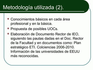 Metodología utilizada (2).
  Conocimientos   básicos en cada área
   profesional y en la básica.
  Propuesta de posibles UOCs.
  Elaboración de Documento Rector de IEO,
   siguiendo las pautas dadas en el Doc. Rector
   de la Facultad y en documentos como: Plan
   estratégico ETI. Colciencias 2006-2010.
   Información de las universidades de EEUU
   más reconocidas.
 