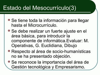 Estado del Mesocurrículo(3)
  Se tiene toda la información para llegar
   hasta el Microcurrículo.
  Se debe realizar un fuerte ajuste en el
   área básica, para introducir la
   componente de informática.Evaluar: M.
   Operativas, G. Euclidiana, Dibujo
  Respecto al área de socio-humanísticas
   no se ha presentado objeción.
  Se reconoce la importancia del área de
   Gestión tecnológica y Empresarismo.
 