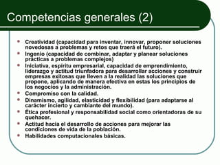 Competencias generales (2)
    Creatividad (capacidad para inventar, innovar, proponer soluciones
     novedosas a problemas y retos que traerá el futuro).
    Ingenio (capacidad de combinar, adaptar y planear soluciones
     prácticas a problemas complejos)
    Iniciativa, espíritu empresarial, capacidad de emprendimiento,
     liderazgo y actitud triunfadora para desarrollar acciones y construir
     empresas exitosas que lleven a la realidad las soluciones que
     propone, aplicando de manera efectiva en estas los principios de
     los negocios y la administración.
    Compromiso con la calidad.
    Dinamismo, agilidad, elasticidad y flexibilidad (para adaptarse al
     carácter incierto y cambiante del mundo).
    Ética profesional y responsabilidad social como orientadoras de su
     quehacer.
    Actitud hacia el desarrollo de acciones para mejorar las
     condiciones de vida de la población.
    Habilidades computacionales básicas.
 