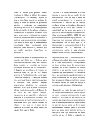 cristal se rebana para producir obleas              Difusión Es el proceso mediante el cual los
circulares de 400um a 600um de espesor,            átomos se mueven de una región de alta
(1um es igual a 1x10-6 metros). Después, se        concentración a una de baja a través del
alisa la pieza hasta obtener un acabado de         cristal semiconductor. En el proceso de
espejo, a partir de técnicas de pulimento          manufactura la difusión es un método
químicas y mecánicas. Las propiedades              mediante el cual se introducen átomos de
eléctricas y mecánicas de la oblea dependen        impurezas en el Silicio para cambiar su
de la orientación de los planos cristalinos,       resistividad; por lo tanto, para acelerar el
concentración e impurezas existentes. Para         proceso de difusión de impurezas se realiza a
lograr tener mayor resistividad, se necesita       altas temperaturas (1000 a 1200 °C), esto
alterar las propiedades eléctricas del Silicio a   para obtener el perfil de dopaje deseado. Las
partir de un proceso conocido como dopaje.         impurezas más comunes utilizadas como
Una oblea de silicio tipo n excesivamente          contaminantes son el Boro (tipo p), el
impurificado (baja resistividad) sería             Fósforo (tipo n) y el Arsénico (tipo n). Si la
designada como material n+, mientras que           concentración     de     la   impureza      es
una región levemente impurificada se               excesivamente fuerte, la capa difundida
designaría n-.                                     también puede utilizarse como conductor.

 Oxidación Se refiere al proceso químico de        Implantación de iones Es otro método que se
reacción del Silicio con el Oxígeno para           utiliza para introducir átomos de impurezas
formar Bióxido de Silicio (SiO2). Para acelerar    en el cristal semiconductor. Un implantador
dicha reacción se necesitan de hornos              de iones produce iones del contaminante
ultralimpios especiales de alta temperatura.       deseado, los acelera mediante un campo
El Oxígeno que se utiliza en la reacción se        eléctrico y les permite chocar contra la
introduce como un gas de alta pureza               superficie del semiconductor. La cantidad de
(proceso de “oxidación seca”) o como vapor         iones que se implantan puede controlarse al
(“oxidación húmeda”). La Oxidación húmeda          variar la corriente del haz (flujo de iones).
tiene una mayor tasa de crecimiento, aunque        Este proceso se utiliza normalmente cuando
la oxidación seca produce mejores                  el control preciso del perfil del dopaje es
características eléctricas. Su constante           esencial para la operación del dispositivo.
dieléctrica es 3.9 y se le puede utilizar para
fabricar excelentes capacitores. El Bióxido de      Deposición por medio de vapor químico Es
de Silicio es una película delgada,                un proceso mediante el cual gases o vapores
transparente y su superficie es altamente          se hacen reaccionar químicamente, lo cual
reflejante. Si se ilumina con luz blanca una       conduce a la formación de sólidos en un
oblea oxidada la interferencia constructiva y      sustrato. Las propiedades de la capa de óxido
destructiva hará que ciertos colores se            que se deposita por medio de vapor químico
reflejen y con base en el color de la              no son tan buenas como las de un óxido
superficie de la oblea se puede deducir el         térmicamente formado, pero es suficiente
espesor de la capa de Óxido.                       para que actúe como aislante térmico. La
                                                   ventaja de una capa depositada por vapor
                                                   químico es que el óxido se deposita con
 