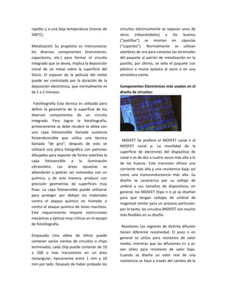 rapidez y a una baja temperatura (menos de        circuitos eléctricamente se separan unos de
500°C).                                           otros (rebanándolos) y los buenos
                                                  (“pastillas”) se montan en cápsulas
Metalización Su propósito es interconectar        (“soportes”). Normalmente se utilizan
los diversos componentes (transistores,           alambres de oro para conectar las terminales
capacitores, etc.) para formar el circuito        del paquete al patrón de metalización en la
integrado que se desea, implica la deposición     pastilla; por último, se sella el paquete con
inicial de un metal sobre la superficie del       plástico o resina epóxica al vacio o en una
Silicio. El espesor de la película del metal      atmósfera inerte.
puede ser controlado por la duración de la
deposición electrónica, que normalmente es        Componentes Electrónicos más usados en el
de 1 a 2 minutos.                                 diseño de circuitos:

  Fotolitografía Esta técnica es utilizada para
definir la geometría de la superficie de los
diversos componentes de un circuito
integrado. Para lograr la fotolitografía,
primeramente se debe recubrir la oblea con
una capa fotosensible llamada sustancia
fotoendurecible que utiliza una técnica
                                                   MOSFET Se prefiere el MOSFET canal n al
llamada “de giro”; después de esto se
                                                  MOSFET canal p. La movilidad de la
utilizará una placa fotográfica con patrones
                                                  superficie de electrones del dispositivo de
dibujados para exponer de forma selectiva la
                                                  canal n es de dos a cuatro veces más alta a la
capa fotosensible a la iluminación
                                                  de los huecos. Este transistor ofrece una
ultravioleta. Las áreas opuestas se
                                                  corriente más alta y una resistencia baja; así
ablandarán y podrán ser removidas con un
                                                  como una transconductancia más alta. Su
químico, y de esta manera, producir con
                                                  diseño se caracteriza por su voltaje de
precisión geometrías de superficies muy
                                                  umbral y sus tamaños de dispositivos, en
finas. La capa fotosensible puede utilizarse
                                                  general, los MOSFET (tipo n o p) se diseñan
para proteger por debajo los materiales
                                                  para que tengan voltajes de umbral de
contra el ataque químico en húmedo o
                                                  magnitud similar para un proceso particular;
contra el ataque químico de iones reactivos.
                                                  por lo tanto, los circuitos MOSFET son mucho
Este requerimiento impone restricciones
                                                  más flexibles en su diseño.
mecánicas y ópticas muy críticas en el equipo
de fotolitografía.
                                                   Resistores Las regiones de distinta difusión
                                                  tienen diferente resistividad. El pozo n en
Empacado Una oblea de Silicio puede
                                                  general se utiliza para resistores de valor
contener varios cientos de circuitos o chips
                                                  medio, mientras que las difusiones n+ y p+
terminados, cada chip puede contener de 10
                                                  son útiles para resistores de valor bajo.
a 108 o más transistores en un área
                                                  Cuando se diseña un valor real de una
rectangular, típicamente entre 1 mm y 10
                                                  resistencia se hace a través del cambio de la
mm por lado. Después de haber probado los
 