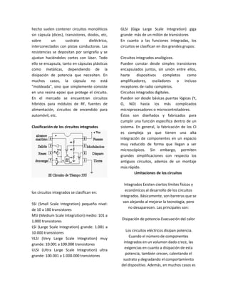 hecho suelen contener circuitos monolíticos        GLSI (Giga Large Scale Integration) giga
sin cápsula (dices), transistores, diodos, etc,    grande: más de un millón de transistores
sobre       un       sustrato       dieléctrico,   En cuanto a las funciones integradas, los
interconectados con pistas conductoras. Las        circuitos se clasifican en dos grandes grupos:
resistencias se depositan por serigrafía y se
ajustan haciéndoles cortes con láser. Todo         Circuitos integrados analógicos.
ello se encapsula, tanto en cápsulas plásticas     Pueden constar desde simples transistores
como metálicas, dependiendo de la                  encapsulados juntos, sin unión entre ellos,
disipación de potencia que necesiten. En           hasta     dispositivos    completos    como
muchos casos, la cápsula no está                   amplificadores, osciladores o incluso
"moldeada", sino que simplemente consiste          receptores de radio completos.
en una resina epoxi que protege el circuito.       Circuitos integrados digitales.
En el mercado se encuentran circuitos              Pueden ser desde básicas puertas lógicas (Y,
híbridos para módulos de RF, fuentes de            O, NO) hasta los más complicados
alimentación, circuitos de encendido para          microprocesadores o microcontroladores.
automóvil, etc.                                    Éstos son diseñados y fabricados para
                                                   cumplir una función específica dentro de un
Clasificación de los circuitos integrados          sistema. En general, la fabricación de los CI
                                                   es compleja ya que tienen una alta
                                                   integración de componentes en un espacio
                                                   muy reducido de forma que llegan a ser
                                                   microscópicos. Sin embargo, permiten
                                                   grandes simplificaciones con respecto los
                                                   antiguos circuitos, además de un montaje
                                                   más rápido.
                                                           Limitaciones de los circuitos

                                                      Integrados Existen ciertos límites físicos y
                                                       económicos al desarrollo de los circuitos
los circuitos integrados se clasifican en:
                                                   integrados. Básicamente, son barreras que se
                                                     van alejando al mejorar la tecnología, pero
SSI (Small Scale Integration) pequeño nivel:
                                                         no desaparecen. Las principales son:
de 10 a 100 transistores
MSI (Medium Scale Integration) medio: 101 a
                                                   Disipación de potencia-Evacuación del calor
1.000 transistores
LSI (Large Scale Integration) grande: 1.001 a
                                                      Los circuitos eléctricos disipan potencia.
10.000 transistores
                                                        Cuando el número de componentes
VLSI (Very Large Scale Integration) muy
                                                    integrados en un volumen dado crece, las
grande: 10.001 a 100.000 transistores
                                                     exigencias en cuanto a disipación de esta
ULSI (Ultra Large Scale Integration) ultra
                                                     potencia, también crecen, calentando el
grande: 100.001 a 1.000.000 transistores
                                                    sustrato y degradando el comportamiento
                                                   del dispositivo. Además, en muchos casos es
 