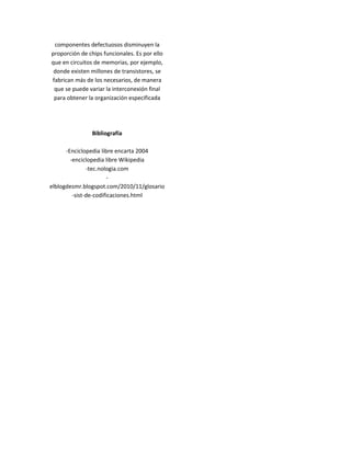 componentes defectuosos disminuyen la
proporción de chips funcionales. Es por ello
que en circuitos de memorias, por ejemplo,
 donde existen millones de transistores, se
fabrican más de los necesarios, de manera
 que se puede variar la interconexión final
 para obtener la organización especificada




                Bibliografía

      -Enciclopedia libre encarta 2004
        -enciclopedia libre Wikipedia
               -tec.nologia.com
                        -
elblogdesmr.blogspot.com/2010/11/glosario
         -sist-de-codificaciones.html
 