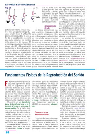 parlante sea máxima. En este circui-
to se tiene una polarización por divi-
sor de tensión, donde R1 y R2 dan la
polarización adecuada a la base, y
Re da la estabilización necesaria
para evitar problemas por cambios
en los parámetros del transistor; C1
se coloca para evitar que la señal se
atenue sobre R1, y C2 para impedir
que la señal se desarrolle sobre Re,
así el rendimiento del circuito au-
menta. En síntesis, un acoplamiento
a transformador permite adaptar
impedancias y aísla niveles de conti-
nua, pero posee la desventaja fun-
damental de que sus características
varían con la frecuencia, razón por
la cual suele distorsionar (aunque
muy poco) a todas aquellas señales
que no están com-
puestas por una sola
frecuencia. Además,
es pesado y de gran
tamaño; si se quiere
disminuir las pérdidas,
el costo aumenta
considerablemente.
c) Acoplamiento
Directo
Este tipo de acoplamiento con-
siste en unir dos etapas por medio
de un cable. En principio, este méto-
do es ideal porque resulta económi-
co y no sufre las atenuaciones que
introduce todo capacitor en bajas
frecuencias. En sistemas amplifica-
dores, el método consiste en conec-
tar el colector de un transistor con la
base del siguiente (figura 26). El prin-
cipal problema de este circuito radi-
ca en que los niveles de continua
del colector de un transistor y de la
base del transistor siguiente son
iguales, razón por la cual la tensión
de colector de los transistores es ba-
jísima limitando así su funcionamien-
to. Para solucionar este problema se
puede polarizar el primer transistor
en configuración colector común, lo
que significa que la señal ingresa
por la base y sale por el emisor. Para
ello se conecta el emisor de la pri-
mera etapa a la base de la etapa si-
guiente.
Podemos conectar dos etapas
amplificadoras en emisor común a
través de un resistor, considerando
este acoplamiento como directo;
permite trabajar con distintos niveles
de continua entre colector del pri-
mer transistor y base del segundo,
pero presenta el inconveniente de
disminuir el rendimiento.
Las ventajas del acoplamiento
directo son aprovechadas en la ma-
yoría de los equipos de audio, ya
sea en aquellos que utilizan circuitos
integrados o en circuitos de exce-
lente diseño. En la actualidad son
muy pocos los equipos de buenas
características que no utilizan este
acoplamiento. Otra forma de aco-
plamiento muy difundido en la ac-
tualidad es el “Acoplamiento com-
plementario” que se basa en el uso
de un transistor NPN y otro PNP, tema
del que nos ocuparemos más ade-
lante.
Las Ondas Electromagnéticas
94
Fundamentos Físicos de la Reproducción del Sonido
E
l dispositivo universal que se uti-
liza para la reproducción del so-
nido, son los parlantes, que son
elementos terminales que convier-
ten en ondas sonoras las señales re-
sultantes de los procesos electróni-
cos previos. Para entender el princi-
pio de operación de los parlantes,
primero se requiere definir qué son
estos elementos y qué es el sonido.
El parlante es un transductor
capaz de transformar una se al de
corriente el ctrica en una onda de
sonido audible . Por su parte, el so-
nido es un fenómeno físico que esti-
mula el sentido del oído mediante
cambios en la presión del aire. En
los seres humanos, esto ocurre siem-
pre que una vibración con fre-
cuencia comprendida entre los 20 y
los 20,000Hz llega al oído interno.
Para llegar al oído interno, las vi-
braciones viajan por el aire. A ve-
ces, el término sonido se emplea
únicamente para las vibraciones
que se transmiten de este modo; sin
embargo, los físicos modernos tam-
bién suelen utilizarlo para designar a
las vibraciones similares que se des-
plazan a través de medios líquidos o
sólidos. A las ondas que se encuen-
tran por debajo del límite audible
de 20Hz se les conoce como infra-
s nicas , mientras que los sonidos
con frecuencias superiores a
20,000Hz se denominan ultrasoni-
dos .
PROPAGACI N DE LAS
VIBRACIONES U ONDAS
En general, las vibraciones u on-
das del sonido se propagan de for-
ma transversal o longitudinal. En
ambos casos, la energía y el ritmo
del movimiento ondulatorio sólo se
propagan a través del medio en
cuestión; es decir, ninguna parte de
éste se desplaza físicamente en la
dirección de propagación para
permitir el viaje de la onda. Por
ejemplo, si atamos una cuerda a un
punto fijo (un poste), la estiramos sin
aplicar demasiada fuerza y la sacu-
dimos, una onda se desplazará del
extremo que estamos sujetando
hasta su otro extremo; al llegar al
punto fijo, la onda se reflejará y via-
jará de regreso hasta nuestra mano.
Este tipo de movimiento ondula-
torio se denomina “onda transver-
sal”. Del mismo modo, si tiramos una
piedra a un estanque, una serie de
ondas transversales se propagará
desde el punto de impacto.
Entonces, cualquier objeto que
flote cerca de este punto se move-
rá hacia arriba y hacia abajo, de
acuerdo con la dirección y fuerza
del movimiento ondulatorio; pero
apenas mostrará movimiento longi-
Fig. 26
 