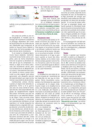 tudinal, o sea un desplazamiento (fi-
gura 1).
LA ONDA DE SONIDO
Una onda de sonido es una on-
da longitudinal. A medida que la
energía del movimiento ondulatorio
se propaga alejándose del centro
de la perturbación, las moléculas de
aire individuales que transportan al
sonido se mueven hacia delante y
hacia atrás, de forma paralela a la
dirección de dicho movimiento.
Si un cuerpo se desplaza ligera-
mente hacia adelante, momentá-
neamente el aire frente a él se com-
prime, pero de forma instantánea
trata de recuperar su densidad nor-
mal; por lo que la compresión co-
mienza a viajar en la misma direc-
ción del movimiento inicial, pero
con la distancia se va diluyendo po-
co a poco. Exactamente esto suce-
de cuando el mismo cuerpo retro-
cede a su sitio original, pero ahora
generando una pequeña porción
de baja densidad, que viaja con las
mismas características de la anterior.
Combinando ambos efectos,
cuando un objeto está vibrando rá-
pidamente, frente a él se genera
una serie de zonas donde la densi-
dad del aire varía dependiendo del
grado de desplazamiento original
del cuerpo, formando una serie de
ondas que se van alejando del pun-
to de origen. Estas sucesivas zonas
de aire comprimido y enrarecido
son captadas por el tímpano, el cual
reproduce en escala pequeña los
desplazamientos originales del cuer-
po vibrante, y transmite al oído inter-
no esta información, donde el cere-
bro lo interpreta como sonido. Quie-
re decir que una onda de sonido es
una serie de compresiones y rare-
facciones sucesivas del aire. Cada
molécula transmite la energía a la
molécula que le sigue; una vez que
la onda de sonido termina de pasar,
las moléculas permanecen
más o menos en la misma
posición (figura 2).
Caracter sticas F sicas
Una nota musical, por
ejemplo, puede ser definida
en su totalidad, mediante
tres características con que se perci-
be: el tono, la intensidad y el timbre.
Estos atributos corresponden exac-
tamente a tres características físicas:
la frecuencia, la amplitud y la compo-
sici n arm nica o forma de onda.
Frecuencia o tono
Por frecuencia del sonido se en-
tiende el número de ciclos de una
onda por segundo. Conforme ma-
yor sea la frecuencia de una onda,
más agudo se escuchará el sonido;
y al contrario, conforme menor sea
la frecuencia de la misma, más gra-
ve se escuchará el sonido. Un fenó-
meno interesante es el que se pro-
duce cuando se tocan dos instru-
mentos distintos en la misma nota.
Ambos sonidos pueden tener la mis-
ma frecuencia, pero no necesaria-
mente se percibirán igual; la diferen-
cia radica en el timbre característi-
co de cada instrumento..
Amplitud
La amplitud de una onda de so-
nido es el grado de movimiento de
las moléculas de aire que la trans-
portan. Dicho movimiento corres-
ponde a la intensidad de expansión
y compresión de la propia onda.
Cuanto mayor es la amplitud de la
onda, más intensamente golpea és-
ta a las moléculas del tímpano y
más fuerte es el sonido percibido. La
amplitud de una onda de sonido
puede expresarse en unidades ab-
solutas, mediante la medición de la
distancia de desplazamiento de las
moléculas del aire, la medición de la
diferencia de presiones entre la
compresión y la expan-
sión, o la medición de
la energía transporta-
da. Para expresar la in-
tensidad de los soni-
dos, éstos se compa-
ran con un sonido pa-
trón; en tal caso, la in-
tensidad se expresa en
decibeles (dB).
Intensidad
La distancia a la que se puede
escuchar un sonido, depende de la
intensidad de éste; la intensidad es
el flujo promedio de energía que
atraviesa cada unidad de área per-
pendicular a la dirección de propa-
gación. En el caso de ondas esféri-
cas que se propagan desde una
fuente puntual, la intensidad medi-
da en un punto es inversamente pro-
porcional al cuadrado de la distan-
cia; esto, suponiendo que no se pro-
duzca ninguna pérdida de energía
debido a la viscosidad, la conduc-
ción térmica u otros efectos de ab-
sorción.
En la propagación real del soni-
do en la atmósfera, los cambios físi-
cos que el aire experimenta dan lu-
gar a la amortiguación y dispersión
de las ondas sonoras.
Timbre
Vamos a suponer que tenemos
un violín, un piano y un diapasón, y
que con la misma intensidad se toca
en los tres una nota La -situada so-
bre el Do central. Los sonidos resul-
tantes serán idénticos en frecuencia
y amplitud, pero muy diferentes en
timbre. De las tres fuentes, el diapa-
són es el que produce el tono más
sencillo, conformado casi exclusiva-
mente por vibraciones de tipo senoi-
dal con frecuencias de 440 Hz.
Debido a las propiedades acústi-
cas del oído y a las propiedades de
resonancia de su membrana vibran-
te, es dudoso que un tono llegue en
estado puro al mecanismo interno
del oído. La componente principal
de la nota producida por el piano o
el violín también tiene una frecuen-
cia de 440 Hz; sin embargo, ambas
notas contienen a su vez compo-
nentes cuyas frecuencias son múlti-
plos exactos de 440 Hz: los llamadas
frecuencias arm nicas . Las intensi-
dades y el defasamiento que exis-
Capítulo 6
95
Fig. 1
Fig. 2
 
