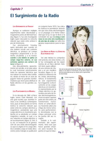 LOS EXPERIMENTOS DE FARADAY
Aunque se realizaron múltiples
experimentos sobre electricidad y
magnetismo antes de Michael Fara-
day (figura 1), fue este investigador
inglés quien descubrió la estrecha
relación que existe entre ambos ti-
pos de fenómenos.
Fue precisamente Faraday
quien descubrió que cuando en
una bobina circula una corriente
eléctrica, se produce un campo
magnético proporcional a la co-
rriente circulando, y a la inversa:
cuando a una bobina se aplica un
campo magn tico externo, en sus
extremos aparece una variaci n de
tensi n (figura 2).
Este descubrimiento, aparente-
mente tan sencillo, es la base sobre
la cual funcionan prácticamente
todos los aparatos eléctricos que
nos rodean en nuestra vida cotidia-
na, desde el motor de un auto de
juguete hasta los grandes transfor-
madores que sirven para distribuir el
fluido eléctrico en las grandes ciu-
dades.
LOS PLANTEAMIENTOS DE MAXWELL
En la década de 1860, el físico
inglés James Clerk Maxwell, con
una gran lucidez que asombra in-
cluso a los científicos contemporá-
neos, puso al descubierto en forma
teórica la estrecha relación que
existe entre los campos eléctricos y
magnéticos; postulando que una
carga eléctrica en movimiento pro-
duciría en su alrededor un campo
magnético variable, el cual, a su
vez, induciría un campo eléctrico, y
así sucesivamente (figura 3). Esto, a
su vez, se traduciría en la genera-
ción de una onda electromagnéti-
ca que se origina en la carga eléc-
trica variable y viaja en todas direc-
ciones (estos trabajos se publicaron
en conjunto hasta 1873). Sus cálcu-
los teóricos le permitieron determi-
nar que esta onda electromagnéti-
ca se propaga a la misma veloci-
dad que la luz, lo que lo llevó a la
conclusión de que la energ a lumi-
nosa no era sino otra manifestaci n
de este tipo de ondas (un salto ima-
ginativo sorprendente para la épo-
ca).
LAS ONDAS DE RADIO Y EL ESPECTRO
ELECTROMAGN TICO
Tan sólo faltaba la comproba-
ción práctica de estas teorías, y és-
ta fue conseguida por los experi-
mentos de un físico alemán: Hein-
rich Hertz, quien utilizan-
do una cámara de chis-
pas y un aro metálico
receptor (figura 4) co-
rroboró la existencia de
las ondas electromag-
néticas. El fundamento
de este experimento
fue el siguiente: si efecti-
vamente en las cargas
eléctricas en movimien-
to representadas por la
chispa eléctrica se ge-
neraba una serie de on-
das electromagnéticas,
el aro receptor captaría
parte de esta onda y la
transformaría nueva-
mente en señal eléctri-
ca, haciendo saltar una
chispa de menor tama-
ño, pero perfectamen-
te sincronizada con la
chispa principal entre
las puntas del aro re-
ceptor.
Debido a lo rudi-
mentario del experi-
mento, Hertz tuvo que
hacer grandes esfuer-
zos para localizar los
puntos en que la induc-
Capítulo 7
99
Capítulo 7
El Surgimiento de la Radio
Fig. 1
Fig. 2
Fig. 2
 