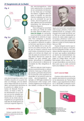 ción electromagnética sobre el aro
metálico estuviera en su punto má-
ximo; sin embargo, una vez obteni-
da la chispa inducida en el aro me-
tálico, eso bastó para demostrar en
la práctica la validez de las
teorías de Maxwell. Precisa-
mente, en honor a Hertz, se
ha denominado con su nom-
bre una de las variables fun-
damentales en el comporta-
miento de las ondas electro-
magnéticas (y en general de
todo tipo de oscilaciones): los
ciclos por segundo (figura 5).
LA TELEGRAFŒA SIN HILOS
Incluso cuando Hertz des-
cubrió la existencia de las on-
das electromagnéticas, todos
estos experimentos no pasaban
de ser curiosidades de laborato-
rio; fue hasta que un investiga-
dor italiano, Guglielmo Marconi,
quien al estudiar los descubri-
mientos realizados por Hertz, lle-
gó a la conclusión de que las
ondas electromagnéticas po-
dían utilizarse para la transmisión
instantánea de información a
distancia (figura 6).
Para conseguir la transmisión
de datos por medio de ondas
de radio, Marconi utilizó una c -
mara de chispas, la cual produ-
cía en su interior un arco eléctri-
co al aplicarle la señal de un capa-
citor. Para comprobar si efectiva-
mente se podía aprovechar la on-
da resultante a distancia, le pidió a
su hermano que llevara la cámara
a un sitio alejado de su casa y de-
trás de una colina cercana, de mo-
do que no hubiera contacto visual
entre ambos: al momento en que se
aplicó a la cámara de chispas una
serie de pulsos de activación en có-
digo Morse, Marconi fue capaz de
recibirlos con gran claridad, que-
dando demostrada la posibilidad
de la comunicación a distancia sin
necesidad de hilos telegráficos (fi-
gura 7).
Marconi viajó por toda Europa y
América promocionando su descu-
brimiento, hasta que a finales del si-
glo pasado y principios del presente
fue reconocido como el primero en
desarrollar un uso práctico para las
ondas electromagnéticas; por
ejemplo, en 1899 logró establecer la
comunicación entre Europa conti-
nental e Inglaterra por medio de on-
das radiales, e incluso en 1901 con-
siguió una transmisión transatlántica
entre Europa y América, hecho que
definitivamente lo consagró como
el padre de la radio (de hecho, pa-
ra 1902 ya se había establecido un
servicio de radio-cables regular en-
tre Europa y América). Como reco-
nocimiento a estos descubrimientos,
Marconi recibió el Premio Nobel de
física en 1909.
A pesar del gran avance que re-
presentó para la época el desarro-
llo de la telegrafía sin hilos, aún que-
daban diversos aspectos que resol-
ver para que pudiera desarrollarse
un sistema de radiotransmisión mo-
derno, capaz de transmitir no sólo
pulsos en código Morse, sino tam-
bién sonidos, voces, música, etc. Tu-
vo que desarrollarse una rama de la
física para que la radio comercial
fuera una realidad: la electrónica.
LAS V LVULAS DE VACŒO
El primer antecedente de un dis-
positivo electrónico lo encontramos
en los laboratorios de Thomas Alva
Edison, cuyos experimentos lo lleva-
ron a desarrollar la lámpara incan-
descente; descubrió que si un alam-
El Surgimiento de la Radio
100
Fig. 4
Fig. 7
Fig. 5.a
Fig. 5.b
Fig. 6
 