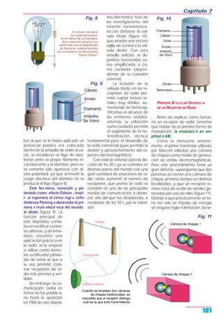 bre al que se le había aplicado un
potencial positivo era colocado
dentro de la ampolla de vidrio al va-
cío, se establecía un flujo de elec-
trones entre el propio filamento in-
candescente y el alambre; pero es-
ta corriente sólo aparecía con di-
cha polaridad, ya que al invertir la
carga eléctrica del alambre no se
producía el flujo (figura 8).
Este fen meno, conocido y pa-
tentado como efecto Edison , inspi-
r al ingeniero el ctrico ingl s John
Ambrose Fleming a desarrollar la pri-
mera v lvula electr nica del mundo:
el diodo (figura 9). La
función principal de
este dispositivo consis-
tía en rectificar corrien-
tes alternas, y de inme-
diato encontró una
aplicación práctica en
la radio; se le empezó
a utilizar como detec-
tor, rectificador y limita-
dor de señal, lo que a
su vez permitió cons-
truir receptores de ra-
dio más precisos y sen-
sibles.
Sin embargo, la co-
municación radial en
forma no fue posible si-
no hasta la aparición
en 1906 de otro disposi-
tivo electrónico, fruto de
las investigaciones del
inventor norteamerica-
no Lee DeForest: la vál-
vula tríodo (figura 10),
que añadía una tercera
rejilla de control a la vál-
vula diodo. Con esta
sencilla adición, el dis-
positivo funcionaba co-
mo amplificador o co-
mo oscilador (depen-
diendo de su conexión
externa).
La inclusión de la
válvula tríodo en los re-
ceptores de radio per-
mitió captar incluso se-
ñales muy débiles, au-
mentando de forma sig-
nificativa el alcance de
las emisiones radiales;
además, su utilización
como oscilador permitió
el surgimiento de la he-
terodinación, técnica
fundamental para el desarrollo de
la radio comercial (pues permitió la
división y aprovechamiento del es-
pectro electromagnético).
Con todo lo anterior, para la dé-
cada de los 20’s ya se contaba en
diversas partes del mundo con una
gran cantidad de estaciones de ra-
dio; tanto aumentó el número de
receptores, que pronto la radio se
convirtió en uno de los principales
medios de comunicación a distan-
cia, sitio del que fue desplazada, a
mediados de los 50’s, por la televi-
sión.
PRINCIPIO B SICO DE OPERACI N
DE UN RECEPTOR DE RADIO
Antes de explicar cómo funcio-
na un receptor de radio, tenemos
que hablar de la primera forma de
modulación: la modulaci n en am-
plitud o AM.
Como se mencionó anterior-
mente, el primer transmisor utilizado
por Marconi utilizaba una cámara
de chispas como medio de genera-
ción de ondas electromagnéticas.
Pero este procedimiento tenía un
gran defecto: supongamos que dos
personas accionan una cámara de
chispas al mismo tiempo en distintas
localidades, y que un receptor re-
moto trata de recibir las señales ge-
neradas por uno de ellas (figura 11).
Debido a que prácticamente se tie-
ne tan sólo un impulso de energía
sin ninguna regla ni limitación, las se-
Capítulo 7
101
Fig. 8
Fig. 9
Fig. 10
Fig. 11
 