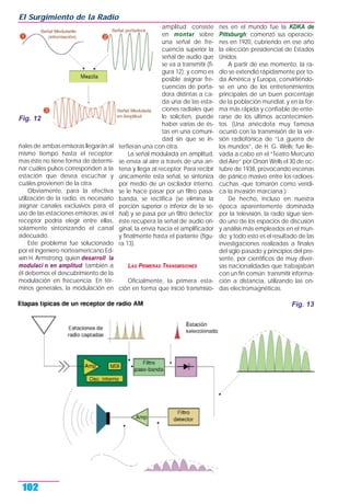 ñales de ambas emisoras llegarán al
mismo tiempo hasta el receptor;
mas éste no tiene forma de determi-
nar cuáles pulsos corresponden a la
estación que desea escuchar y
cuáles provienen de la otra.
Obviamente, para la efectiva
utilización de la radio, es necesario
asignar canales exclusivos para el
uso de las estaciones emisoras; así el
receptor podría elegir entre ellas,
solamente sintonizando el canal
adecuado.
Este problema fue solucionado
por el ingeniero norteamericano Ed-
win H. Armstrong, quien desarroll la
modulaci n en amplitud; también a
él debemos el descubrimiento de la
modulación en frecuencia. En tér-
minos generales, la modulación en
amplitud consiste
en montar sobre
una señal de fre-
cuencia superior la
señal de audio que
se va a transmitir (fi-
gura 12); y como es
posible asignar fre-
cuencias de porta-
dora distintas a ca-
da una de las esta-
ciones radiales que
lo soliciten, puede
haber varias de és-
tas en una comuni-
dad sin que se in-
terfieran una con otra.
La señal modulada en amplitud,
se envía al aire a través de una an-
tena y llega al receptor. Para recibir
únicamente esta señal, se sintoniza
por medio de un oscilador interno,
se le hace pasar por un filtro pasa-
banda, se rectifica (se elimina la
porción superior o inferior de la se-
ñal) y se pasa por un filtro detector;
éste recupera la señal de audio ori-
ginal, la envía hacia el amplificador
y finalmente hasta el parlante (figu-
ra 13).
LAS PRIMERAS TRANSMISIONES
Oficialmente, la primera esta-
ción en forma que inició transmisio-
nes en el mundo fue la KDKA de
Pittsburgh; comenzó sus operacio-
nes en 1920, cubriendo en ese año
la elección presidencial de Estados
Unidos.
A partir de ese momento, la ra-
dio se extendió rápidamente por to-
da América y Europa, convirtiéndo-
se en uno de los entretenimientos
principales de un buen porcentaje
de la población mundial, y en la for-
ma más rápida y confiable de ente-
rarse de los últimos acontecimien-
tos. (Una anécdota muy famosa
ocurrió con la transmisión de la ver-
sión radiofónica de “La guerra de
los mundos”, de H. G. Wells; fue lle-
vada a cabo en el “Teatro Mercurio
del Aire” por Orson Wells el 30 de oc-
tubre de 1938, provocando escenas
de pánico masivo entre los radioes-
cuchas -que tomaron como verídi-
ca la invasión marciana.)
De hecho, incluso en nuestra
época aparentemente dominada
por la televisión, la radio sigue sien-
do uno de los espacios de discusión
y análisis más empleados en el mun-
do; y todo esto es el resultado de las
investigaciones realizadas a finales
del siglo pasado y principios del pre-
sente, por científicos de muy diver-
sas nacionalidades que trabajaban
con un fin común: transmitir informa-
ción a distancia, utilizando las on-
das electromagnéticas.
El Surgimiento de la Radio
102
Fig. 12
Fig. 13
 