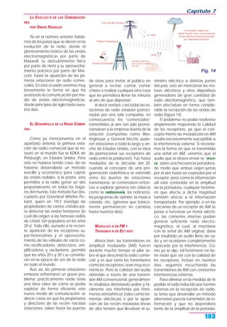 LA EVOLUCI N DE LAS COMUNICACIO-
NES
POR ONDAS RADIALES
Ya en el número anterior habla-
mos de los pasos que se dieron en la
evolución de la radio; desde el
planteamiento teórico de las ondas
electromagnéticas por parte de
Maxwell, su descubrimiento físico
por parte de Hertz y su aprovecha-
miento práctico por parte de Mar-
coni, hasta la aparición de las pri-
meras estaciones de radio comer-
ciales. En esta ocasión veremos muy
brevemente la forma en que ha
avanzado la comunicación por me-
dio de ondas electromagnéticas,
desde principios de siglo hasta nues-
tros días.
EL DESARROLLO DE LA RADIO COMER-
CIAL
Como ya mencionamos en el
apartado anterior, la primera esta-
ción de radio comercial que se ins-
tauró en el mundo fue la KDKA de
Pittsburgh, en Estados Unidos. Pero
esto no hubiera tenido caso, de no
haberse desarrollado un método
sencillo y económico para captar
las ondas radiales; a la postre, esto
permitiría a la radio ganar un sitio
preponderante en todos los hoga-
res del mundo. Este método fue des-
cubierto por Greenleaf Whittier Pic-
kard, quien en 1912 investigó las
propiedades de ciertos cristales pa-
ra detectar las ondas hertzianas (lo
cual dio origen a las famosas radios
de cristal, tan populares en los años
20’s). Todo ello, aunado a la recien-
te aparición de los receptores su-
per-heterodinos y el aprovecha-
miento de las válvulas de vacío co-
mo rectificadores, detectores, am-
plificadores y osciladores, permitió
que los años 20’s y 30’s se convirtie-
ran en la época de oro de la radio
en todo el mundo.
Aun así, las primeras estaciones
emisoras enfrentaron un grave pro-
blema: prácticamente nadie tenía
una idea clara de cómo se podía
explotar de forma eficiente este
nuevo medio de comunicación; se
dieron casos en que los propietarios
y directores de las recién nacidas
estaciones, salían hasta las puertas
de éstas para invitar al público en
general a recitar, cantar, contar
chistes o realizar cualquier otra cosa
que les permitiera llenar los minutos
al aire de que disponían.
A decir verdad, casi todas las es-
taciones de radio estaban patroci-
nadas por una sola compañía; en
consecuencia, los “comerciales”
transmitidos al aire tan sólo promo-
cionaban a la empresa dueña de la
estación (compañías como Wes-
tinghouse y General Electric pusie-
ron estaciones a todo lo largo y an-
cho de Estados Unidos, con la idea
de promocionar sus receptores de
radio entre la población). Fue hasta
mediados de la década del 20,
cuando el concepto de una pro-
gramación radiofónica se extendió
entre los dueños de estaciones
transmisoras; se comenzaron enton-
ces a explotar géneros tan clásicos
como la radionovela, los noticieros,
los programas de opinión, la música
variada, etc. (géneros que básica-
mente permanecen sin cambios
hasta nuestros días).
MODULACI N EN FM Y
TRANSMISI N EN EST REO
Ahora bien, las transmisiones en
amplitud modulada (AM) fueron
durante mucho tiempo el pilar so-
bre el que descansó la radio comer-
cial; y es que tanto los transmisores
como los receptores, eran muy eco-
nómicos. Pero la calidad del audio
obtenido a través de una transmi-
sión AM convencional, generalmen-
te resultaba demasiado pobre y fá-
cilmente era interferida por fenó-
menos atmosféricos (tales como tor-
mentas eléctricas) o por la apari-
ción de las recién instaladas líneas
de alta tensión que llevaban el su-
ministro eléctrico a distintas partes
del país; esto sin mencionar los mo-
tores eléctricos y otros dispositivos
generadores de gran cantidad de
ruido electromagnético, que tam-
bién afectaban en forma conside-
rable la recepción de las ondas de
radio (figura 14).
El problema no podía resolverse
simplemente mejorando la calidad
de los receptores, ya que el con-
cepto mismo de modulación en AM
resulta excesivamente susceptible a
la interferencia externa. Si recorda-
mos la forma en que es transmitida
una señal en AM, veremos que el
audio que se desea enviar se mon-
ta sobre una frecuencia portadora,
de modo que ambas viajen juntas
por el aire hasta ser captadas por el
receptor; pero como la información
útil está contenida en la amplitud
de la portadora, cualquier fenóme-
no que afecte a dicha magnitud
también afecta a la información
transportada. Por ejemplo, si en las
cercanías de un receptor de AM se
ponía a funcionar un motor eléctri-
co, las corrientes internas podían
generar suficiente ruido electro-
magnético, el cual, al mezclarse
con la señal de AM original, daría
por resultado un audio lleno de rui-
do y en ocasiones completamente
opacado por la interferencia. Co-
mo ya se dijo, tal fenómeno no tie-
ne nada que ver con la calidad de
los receptores; incluso en nuestros
días, seguimos escuchando las
transmisiones de AM con constantes
interferencias externas.
Para eliminar en la medida de lo
posible el ruido inducido por fuentes
externas en la recepción de radio,
se tenía que desarrollar un método
alternativo para la transmisión de in-
formación y que no dependiera
tanto de la amplitud de la portado-
Capítulo 7
103
Fig. 14
 