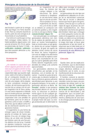 electricidad a partir de la energía
solar que llega a la Tierra durante
el día. Para su consumo durante la
noche, parte de esta energía es al-
macenada en acumuladores.
Si se toma en cuenta que es muy
fácil conseguir celdas solares, no
habrá problema alguno para, con
una de al menos 10 x 10 cm, gene-
rar potenciales de hasta 1,5 volts -
verificables mediante voltímetro-
que bien pueden alimentar a mo-
tores pequeños.
ELECTRICIDAD POR
MAGNETISMO
¿Ha notado la capacidad que
tienen algunas personas de orien-
tarse aun en lugares donde no hay
puntos de referencia claros? Esta
capacidad algo que puede expli-
carse: existe en la nariz un depósito
de un compuesto basado en el
hierro, el cual tiene la misma fun-
ción de una brújula; dicho depósi-
to tiene conexiones nerviosas al
cerebro, de tal manera que la inte-
racción de su campo con el cam-
po magnético de la Tierra, produ-
ce una cierta respuesta o estímulo
que el cerebro procesa, permitien-
do la orientación del individuo. Esa
capacidad está casi perdida en
los humanos, pero no en otros or-
ganismos como el atún, el delfín y
otros más, que la utilizan como me-
dio de orientación durante sus mi-
graciones masivas.
El magnetismo es una forma de
energía capaz de atraer metales,
gracias al campo de fuerza que
genera. A su vez, el campo mag-
nético de un imán está formado
por fotones, pero de una frecuen-
cia distinta a la de la luz. Cuando
un alambre conductor cruza per-
pendicularmente las líneas de fuer-
za magnética de un
imán, los fotones del
campo obligan a los
electrones de dicho
conductor a desplazar-
se; de esta forma, dado
que en uno de sus extre-
mos se produce un acu-
mulamiento de electro-
nes y en el otro un défi-
cit, se obtiene un conductor con
un extremo positivo y otro negati-
vo. Esto es a lo que se llama “mag-
netoelectricidad” (figura 15).
Con este principio, se construyen
generadores eléctricos con cien-
tos de espiras de alambre que ro-
dean un núcleo ferromagnético.
Todo se monta sobre un eje girato-
rio, dentro de un campo magnéti-
co intenso. Al girar, las espiras de
alambre cortan cientos de veces
las líneas de fuerza magnética;
con esto se obliga a los electrones
de cada una de las espiras a esta-
blecer una acumulación de car-
gas, la cual se globaliza para final-
mente obtener magnitudes consi-
derables de voltaje y de corriente
aprovechables.
Los generadores eléctricos los
encontramos, por ejemplo, en las
bicicletas, con el nombre de “di-
namos”. Cuando la rueda de la bi-
cicleta gira, la dinamo también lo
hace y entonces genera suficiente
electricidad para alimentar a una
pequeña lámpara. En los autos, el
generador eléctrico se llama “al-
ternador”, debido a que produce
electricidad alterna en vez de di-
recta; su estructura es práctica-
mente igual a la de cualquier ge-
nerador convencional, ya que gira
gracias al impulso que le suministra
el propio motor del auto. La ener-
gía producida por el alternador se
utiliza para recargar al acumula-
dor (pila secundaria) del propio
vehículo.
Los generadores de este tipo son
ampliamente utilizados en el cam-
po de la electricidad comercial.
Para ello se recurre a diferentes
fuerzas que hacen girar a los gene-
radores, entre las que se cuenta al
vapor de agua, las presas, las cen-
trales nucleoeléctricas, etc. Para
comprobar esta forma de generar
electricidad, habrá que conseguir
un motor pequeño (como los utili-
zados en los juguetes); una vez ob-
tenido, se coloca en sus terminales
de alimentación un voltímetro en
el rango más bajo; al hacer girar
manualmente el eje del motor, se
observará que el valor leído por el
voltímetro aumenta -lo cual indica
la presencia de una diferencia de
potencial- (figura 16).
CONCLUSIÓN
Queda claro, por las explicacio-
nes anteriores, que la electricidad
es un fenómeno físico asociado a
cargas eléctricas estáticas o en
movimiento; por lo tanto, es una
manifestación de la estructura ató-
mica de la materia.
El hombre conoció la electrici-
dad por diversos acontecimientos
naturales como los rayos y las pro-
piedades del ámbar, pero no fue
sino hasta el siglo XIX -cuando ya
estaban bien sentadas las bases
de la física clásica- que surgió la
ciencia de la electricidad y del
magnetismo, que a la postre per-
mitiría la generación, aprovecha-
miento y distribución de esta fuen-
te de energía para beneficio de la
humanidad.
Principios de Generación de la Electricidad
10
Fig. 15
Fig. 17
 