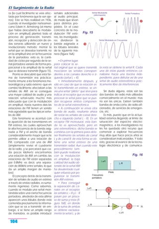 ra (la cual fácilmente se veía afec-
tada por fenómenos que le son aje-
nos). Este se hizo realidad en 1936,
cuando el investigador norteameri-
cano Edwin H. Armstrong (el mismo
que había descubierto la modula-
ción en amplitud) planteó todo el
proceso de generación, transmi-
sión, recepción y detección de on-
das sonoras utilizando un nuevo y
revolucionario método: montar la
señal que se deseaba transmitir, no
en la amplitud sino en la frecuencia
de la portadora; esto es, la canti-
dad de ciclos por segundo de la se-
ñal portadora variaría de forma pro-
porcional a la amplitud de la señal
que se deseara transmitir (figura 15).
Pronto se descubrió que esta for-
ma de transmisión era práctica-
mente inmune a los fenómenos me-
teorológicos y ruido externo -que en
cambio fácilmente afectaban a las
señales de AM; así se conseguía
una mayor calidad de audio y una
relación señal-ruido mucho más
adecuada que con la modulación
en amplitud. Hasta nuestros días las
estaciones de FM tienen un sonido
más agradable que las típicas seña-
les de AM.
Este fenómeno se acentuó con
la aparición de las transmisiones en
FM estéreo, las cuales aprovechan
la alta frecuencia de la banda asig-
nada a FM y el ancho de banda
considerablemente mayor que se le
permite utilizar a una estación de
FM, comparado con una de AM
(simplemente revise el cuadrante
de la radio, y se percatará que ca-
da pocos kilohertz encontramos
una estación de AM; en cambio, las
estaciones de FM están separadas
por 0.8MHz -es decir, una separa-
ción de 800kHz entre señales, lo que
da un amplio margen de manio-
bra).
El concepto detrás de la transmi-
sión de señales de audio en estéreo
a través de ondas radiales, es suma-
mente ingenioso. Como sabemos,
cuando se modula una señal mon-
tándola sobre una cierta frecuencia
portadora, alrededor de esta última
aparecen unos lóbulos donde está
contenida precisamente la informa-
ción que se va a transmitir; sin em-
bargo, si se tiene un amplio rango
de maniobra, es posible introducir
señales adicionales
al audio principal,
de modo que sirvan
para distintos pro-
pósitos. En el caso
concreto de la mo-
dulación FM esté-
reo, los investigado-
res dividieron la
banda asignada a
los lóbulos laterales
de la siguiente ma-
nera (figura 16A):
• En primer lugar,
para colocar la se-
ñal original que se quiere transmitir,
mezclaron las señales correspon-
dientes a los canales derecho e iz-
quierdo (señal L + R).
• Inmediatamente después, y
sólo en caso de que la estación es-
té transmitiendo en estéreo, se en-
vía una señal “piloto” que sirve para
indicar al receptor que es necesario
procesar la señal para que se pue-
dan recuperar ambos componen-
tes de la señal estereofónica.
• A continuación se envía otra
banda de audio, resultante ahora
de restar las señales de canal dere-
cho e izquierdo (señal L - R). En un
receptor FM monoaural, esta ban-
da no es aprovechada, pero en
uno estereofónico, dicha banda se
combina con la primera para obte-
ner finalmente las señales de canal
L y de canal R; de esta forma se ob-
tiene una señal estéreo de una
transmisión radial. Aun cuando este
procedimiento tam-
bién puede realizarse
con la modulación
en amplitud, la baja
calidad del audio ob-
tenido de la señal AM
ha desalentado cual-
quier esfuerzo por po-
pularizar la transmi-
sión AM estéreo.
• Para conseguir
la separación de ca-
nales en el receptor,
las señales L + R y L - R
pasan por un proce-
so de suma y resta (fi-
gura 16B), en donde
de la suma de ambas
se obtiene exclusiva-
mente la señal L, y de
la resta se obtiene la señal R. Cada
una de éstas puede entonces ca-
nalizarse hacia una bocina inde-
pendiente, para disfrutar así de una
señal de audio estereofónica prác-
ticamente libre de interferencias.
Sin duda alguna, estas son las
dos bandas de radio más utilizadas
comercialmente en el mundo; mas
no son las únicas. Existen también
bandas de onda corta, de radio-afi-
cionados, de servicios de emergen-
cia, etc.
Es más, puesto que en la actua-
lidad estamos llegando al límite de
saturación del espectro electro-
magnético, a los investigadores no
les ha quedado otro recurso que
comenzar a explotar frecuencias
muy altas que hace pocos años se
consideraban inalcanzables. Y todo
esto, gracias al avance de la tecno-
logía electrónica y de comunica-
El Surgimiento de la Radio
104
Fig. 15
Fig. 16
 